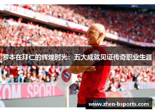罗本在拜仁的辉煌时光：五大成就见证传奇职业生涯