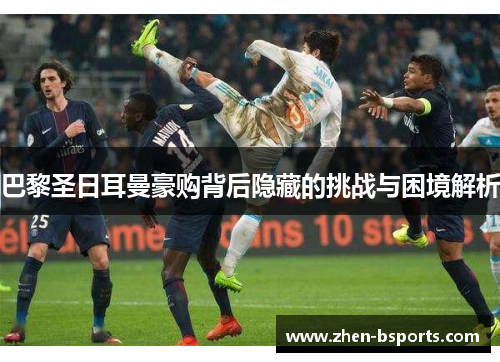 巴黎圣日耳曼豪购背后隐藏的挑战与困境解析