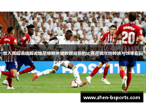 放入英超语境解读维尼修斯关键数据背后的比赛逻辑攻防转换与效率密码