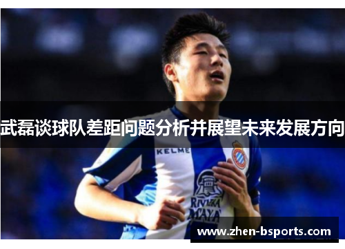武磊谈球队差距问题分析并展望未来发展方向 武磊谈球队差距问题分析并展望未来发展方向