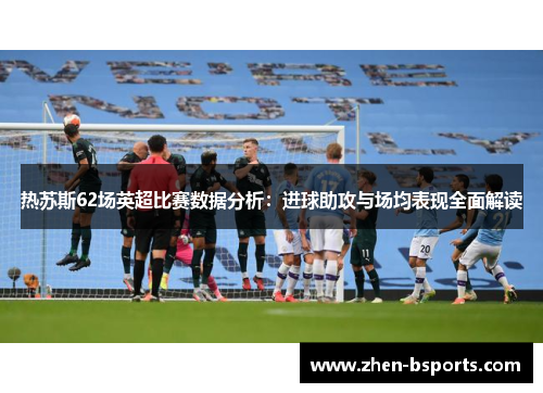 热苏斯62场英超比赛数据分析：进球助攻与场均表现全面解读