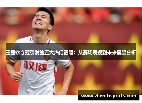 王楚钦夺冠引发的五大热门话题：从赛场表现到未来展望分析