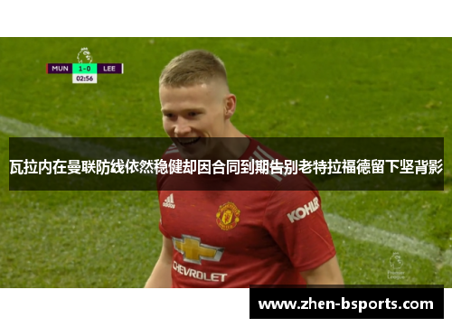 瓦拉内在曼联防线依然稳健却因合同到期告别老特拉福德留下坚背影